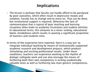

The lesson is perhaps that faculty can hardly afford to be paralysed
by poor outcomes, which often result in depressive moods and
isolation. Faculty has to change and to move on. That can be done,
but institutional support is required. Otherwise the lack of
communication that is typical of poor teaching and learning
situations often leads to academic frustration and student attrition.
In educational terms, this amounts to a never-ending, educational
blank-mindedness which results in wasting a significant proportion
of teachers and students time.

In terms of the experience here reported, there is a way out: to
integrate individual teaching by means of institutionally supported
academic research and development projects, which produce
stimulating and exciting professional results. Under these
conditions, teachers can experience working to the rhythm of
dialogic collegiate work and can also envisage the means of
furthering both their own competency in writing academically
valuable texts as well as furthering two main generic competences.


 