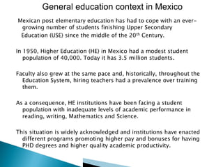 General education context in Mexico
Mexican post elementary education has had to cope with an evergrowing number of students finishing Upper Secondary
Education (USE) since the middle of the 20th Century.
In 1950, Higher Education (HE) in Mexico had a modest student
population of 40,000. Today it has 3.5 million students.
Faculty also grew at the same pace and, historically, throughout the
Education System, hiring teachers had a prevalence over training
them.
As a consequence, HE institutions have been facing a student
population with inadequate levels of academic performance in
reading, writing, Mathematics and Science.
This situation is widely acknowledged and institutions have enacted
different programs promoting higher pay and bonuses for having
PHD degrees and higher quality academic productivity.

 