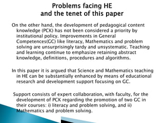 On the other hand, the development of pedagogical content
knowledge (PCK) has not been considered a priority by
institutional policy. Improvements in General
Competences(GC) like literacy, Mathematics and problem
solving are unsurprisingly tardy and unsystematic. Teaching
and learning continue to emphasize retaining abstract
knowledge, definitions, procedures and algorithms.
In this paper it is argued that Science and Mathematics teaching
in HE can be substantially enhanced by means of educational
research and development support focusing on GC.
Support consists of expert collaboration, with faculty, for the
development of PCK regarding the promotion of two GC in
their courses: i) literacy and problem solving, and ii)
Mathematics and problem solving.

 