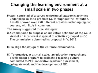 Phase I consisted of a survey reviewing all academic activities
undertaken so as to promote GC throughout the institution.
Results showed over 250 different activities including regular
courses, with little in common.
The survey suggested three strategies:
i) A commission to propose an indicative definition of the GC in
view of an incoherent dispersal of activities grouped as GC.
The commission submitted its proposal in V/2013.

II) To align the design of the entrance examination.
iii) To organize, at a small scale, an education research and
development program to promote a teaching culture
committed to PCK, innovative academic assessment,
collegiate work and the development of GC.

 