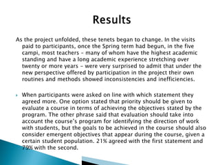 As the project unfolded, these tenets began to change. In the visits
paid to participants, once the Spring term had begun, in the five
campi, most teachers – many of whom have the highest academic
standing and have a long academic experience stretching over
twenty or more years - were very surprised to admit that under the
new perspective offered by participation in the project their own
routines and methods showed inconsistencies and inefficiencies.


When participants were asked on line with which statement they
agreed more. One option stated that priority should be given to
evaluate a course in terms of achieving the objectives stated by the
program. The other phrase said that evaluation should take into
account the course’s program for identifying the direction of work
with students, but the goals to be achieved in the course should also
consider emergent objectives that appear during the course, given a
certain student population. 21% agreed with the first statement and
79% with the second.

 