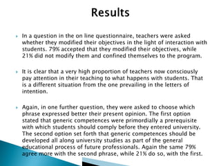 





In a question in the on line questionnaire, teachers were asked
whether they modified their objectives in the light of interaction with
students. 79% accepted that they modified their objectives, while
21% did not modify them and confined themselves to the program.
It is clear that a very high proportion of teachers now consciously
pay attention in their teaching to what happens with students. That
is a different situation from the one prevailing in the letters of
intention.

Again, in one further question, they were asked to choose which
phrase expressed better their present opinion. The first option
stated that generic competences were primordially a prerequisite
with which students should comply before they entered university.
The second option set forth that generic competences should be
developed all along university studies as part of the general
educational process of future professionals. Again the same 79%
agree more with the second phrase, while 21% do so, with the first.

 