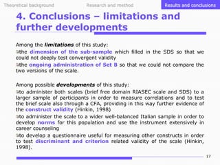 Theoretical background

Research and method

Results and conclusions

4. Conclusions – limitations and
further developments
Among the limitations of this study:
the dimension of the sub-sample which filled in the SDS so that we
could not deeply test convergent validity
the ongoing administration of Set B so that we could not compare the
two versions of the scale.
Among possible developments of this study:
to administer both scales (brief free domain RIASEC scale and SDS) to a
larger sample of participants in order to measure correlations and to test
the brief scale also through a CFA, providing in this way further evidence of
the construct validity (Hinkin, 1998)
to administer the scale to a wider well-balanced Italian sample in order to
develop norms for this population and use the instrument extensively in
career counseling
to develop a questionnaire useful for measuring other constructs in order
to test discriminant and criterion related validity of the scale (Hinkin,
1998).
17

 