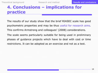 Theoretical background

Research and method

Results and conclusions

4. Conclusions – implications for
practice
The results of our study show that the brief RIASEC scale has good
psychometric properties and may be thus useful for research aims.
aims
This confirms Armstrong and colleagues’ (2008) considerations.
The scale seems particularly suitable for being used in preliminary
phases of guidance projects which have to deal with cost or time
restrictions. It can be adopted as an exercise and not as a test.

18

 