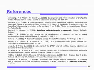 References
Armstrong , P. I. Allison , W. Rounds , J. (2008). Development and initial validation of brief public
domain RIASEC marker scales. Journal of Vocational Behavior, 73, 287-299
Goldberg, L. R. (1999). A broad-bandwidth, public-domain, personality inventory measuring the
lower-level facets of several five-factor models. In I. Deary, I. Mervielde, F. Ostendorf, & F. De
Fruyt (Eds.). Personality psychology in Europe (Vol. 7, pp. 7–28). Tilburg University Press: Tilburg,
The Netherlands.
Guichard, J., Huteau, M. (2003). Psicologia dell’orientamento professionale. Milano: Raffaello
Cortina.
Hinkin, T. R. (1998). A brief tutorial on the development of measures for use in survey
questionnaires. Organizational Research Methods, 1, 104-121.
Holland, J. L. (1959). A theory of vocational choice. Journal of Counselling Psychology, 6, 35-45.
Holland, J. L., Powell, A., & Fritzsche, B. (1994). SDS professional user’s guide. Odessa, FL:
Psychological Assessment Resources, Inc.
Lewis, P., & Rivkin, D. (1999). Development of the O*NET interest profiler. Raleigh, NC: National
Center for O*NET Development.
McDaniel, M. A., & Snell, A. F. (1999). Holland’s theory and occupational information. Journal of
Vocational Behavior: Special Issue on Holland’s Theory, 55, 74–85.
Polàček, K. (eds.) (2003). Manuale dell’adattamento italiano dell’SDS Self- Directed Search di J.L.
Holland, A.B. Powell, B.A. Fritzsche. Firenze: Organizzazioni Speciali.
Vrignaud, P., & Bernaud, J.L. (1994). Les intérets des Français soint-ils hexagonaux? 1. Élemént
pour la validation du modele des intérets de Holland (RIASEC) en France. In Question d’orientation,
1, 17-39.
19

 