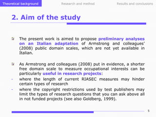 Theoretical background

Research and method

Results and conclusions

2. Aim of the study
The present work is aimed to propose preliminary analyses
on an Italian adaptation of Armstrong and colleagues’
(2008) public domain scales, which are not yet available in
Italian.

-

As Armstrong and colleagues (2008) put in evidence, a shorter
free domain scale to measure occupational interests can be
particularly useful in research projects:
projects
where the length of current RIASEC measures may hinder
certain types of research
where the copyright restrictions used by test publishers may
limit the types of research questions that you can ask above all
in not funded projects (see also Goldberg, 1999).
5

 
