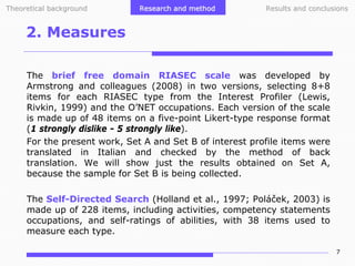 Theoretical background

Research and method

Results and conclusions

2. Measures
The brief free domain RIASEC scale was developed by
Armstrong and colleagues (2008) in two versions, selecting 8+8
items for each RIASEC type from the Interest Profiler (Lewis,
Rivkin, 1999) and the O’NET occupations. Each version of the scale
is made up of 48 items on a five-point Likert-type response format
(1 strongly dislike - 5 strongly like).
For the present work, Set A and Set B of interest profile items were
translated in Italian and checked by the method of back
translation. We will show just the results obtained on Set A,
because the sample for Set B is being collected.
The Self-Directed Search (Holland et al., 1997; Poláček, 2003) is
made up of 228 items, including activities, competency statements
occupations, and self-ratings of abilities, with 38 items used to
measure each type.
7

 