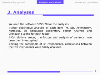 Theoretical background

Research and method

Results and conclusions

3. Analyses
We used the software SPSS 20 for the analyses:
After descriptive analysis of each item (M, SD, Asymmetry,
Kurtosis), we calculated Exploratory Factor Analysis and
Cronbach’s alpha for each factor
Correlations among the factors and analysis of variance have
been then investigated
Using the subsample of 33 respondents, correlations between
the two instruments were finally analysed.

8

 