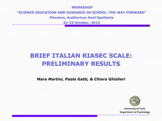WORKSHOP
“SCIENCE EDUCATION AND GUIDANCE IN SCHOOL: THE WAY FORWARD”
Florence, Auditorium Sant’Apollonia
21-22 October, 2013

BRIEF ITALIAN RIASEC SCALE:
PRELIMINARY RESULTS
Mara Martini, Paola Gatti, & Chiara Ghislieri

University of Turin
Department of Psychology

 