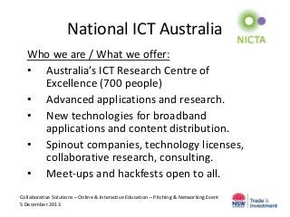 National ICT Australia
Who we are / What we offer:
• Australia’s ICT Research Centre of
Excellence (700 people)
• Advanced applications and research.
• New technologies for broadband
applications and content distribution.
• Spinout companies, technology licenses,
collaborative research, consulting.
• Meet-ups and hackfests open to all.
Collaborative Solutions – Online & Interactive Education – Pitching & Networking Event
5 December 2013

 