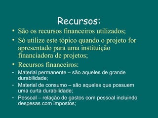 Recursos:

• São os recursos financeiros utilizados;
• Só utilize este tópico quando o projeto for
apresentado para uma instituição
financiadora de projetos;
• Recursos financeiros:
- Material permanente – são aqueles de grande
durabilidade;
- Material de consumo – são aqueles que possuem
uma curta durabilidade;
- Pessoal – relação de gastos com pessoal incluindo
despesas com impostos;

 