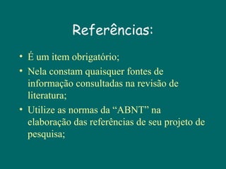 Referências:
• É um item obrigatório;
• Nela constam quaisquer fontes de
informação consultadas na revisão de
literatura;
• Utilize as normas da “ABNT” na
elaboração das referências de seu projeto de
pesquisa;

 