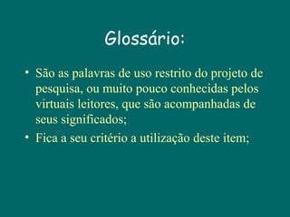 Glossário:
• São as palavras de uso restrito do projeto de
pesquisa, ou muito pouco conhecidas pelos
virtuais leitores, que são acompanhadas de
seus significados;
• Fica a seu critério a utilização deste item;

 