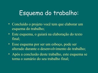 Esquema do trabalho:
• Concluído o projeto você tem que elaborar um
esquema do trabalho;
• Este esquema, o guiará na elaboração do texto
final;
• Esse esquema por ser um esboço, pode ser
alterado durante o desenvolvimento do trabalho;
• Após a conclusão deste trabalho, este esquema se
torna o sumário do seu trabalho final;

 