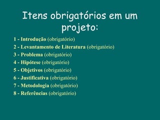 Itens obrigatórios em um
projeto:
1 - Introdução (obrigatório)
2 - Levantamento de Literatura (obrigatório)
3 - Problema (obrigatório)
4 - Hipótese (obrigatório)
5 - Objetivos (obrigatório)
6 - Justificativa (obrigatório)
7 - Metodologia (obrigatório)
8 - Referências (obrigatório)

 