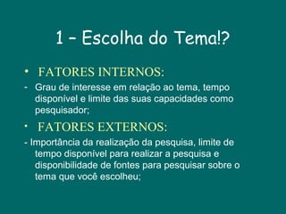 1 – Escolha do Tema!?
• FATORES INTERNOS:
- Grau de interesse em relação ao tema, tempo
disponível e limite das suas capacidades como
pesquisador;
•

FATORES EXTERNOS:

- Importância da realização da pesquisa, limite de
tempo disponível para realizar a pesquisa e
disponibilidade de fontes para pesquisar sobre o
tema que você escolheu;

 
