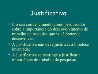 Justificativa:
• É o seu convencimento como pesquisador
sobre a importância do desenvolvimento do
trabalho de pesquisa que você pretende
desenvolver ;
• A justificativa não deve justificar a hipótese
levantada;
• A justificativa se restringe a justificar a
importância do trabalho de pesquisa;

 