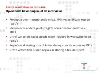 Eerste resultaten en discussie
Opvallende bevindingen uit de interviews
• Perceptie over transparantie m.b.t. KPI’s vergelijkbaar tussen
regio’s
• Ideeën over andere pilots/regio’s soms onveranderd t.o.v.
2011
• Uitrol van pilots raakt steeds meer ingebed in werkwijze in de
regio’s
• Regio’s vaak weinig inzicht in verklaring voor de scores op KPI’s
• Grote verschillen tussen regio’s in sturing o.b.v. de cijfers

 