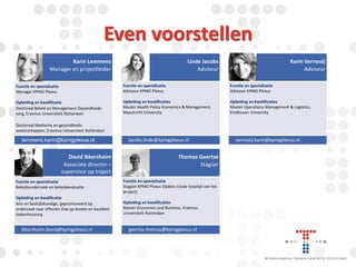 Even voorstellen
Karin Lemmens
Manager en projectleider

Linde Jacobs
Adviseur

Karin Vernooij
Adviseur

Functie en specialisatie
Manager KPMG Plexus

Functie en specialisatie
Adviseur KPMG Plexus

Functie en specialisatie
Adviseur KPMG Plexus

Opleiding en kwalificatie
Doctoraal Beleid en Management Gezondheidszorg, Erasmus Universiteit Rotterdam

Opleiding en kwalificaties
Master Health Policy Economics & Management,
Maastricht University

Opleiding en kwalificaties
Master Operations Management & Logistics,
Eindhoven University

Doctoraat Medische en gezondheidswetenschappen, Erasmus Universiteit Rotterdam

lemmens.karin@kpmgplexus.nl

David Ikkersheim
Associate director –
supervisor op traject

jacobs.linde@kpmgplexus.nl

Thomas Geertse
Stagiair

Functie en specialisatie
Beleidsonderzoek en beleidsevaluatie

Functie en specialisatie
Stagiair KPMG Plexus (tijdens totale looptijd van het
project)

Opleiding en kwalificatie
Arts en bedrijfskundige, gepromoveerd op
onderzoek naar effecten Zvw op kosten en kwaliteit
ziekenhuiszorg

Opleiding en kwalificaties
Master Economics and Business, Erasmus
Universiteit Rotterdam

ikkersheim.david@kpmgplexus.nl

geertse.thomas@kpmgplexus.nl

vernooij.karin@kpmgplexus.nl

 