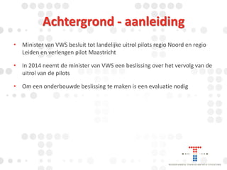 Achtergrond - aanleiding
• Minister van VWS besluit tot landelijke uitrol pilots regio Noord en regio
Leiden en verlengen pilot Maastricht

• In 2014 neemt de minister van VWS een beslissing over het vervolg van de
uitrol van de pilots
• Om een onderbouwde beslissing te maken is een evaluatie nodig

 