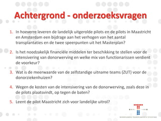 Achtergrond - onderzoeksvragen
1. In hoeverre leveren de landelijk uitgerolde pilots en de pilots in Maastricht
en Amsterdam een bijdrage aan het verhogen van het aantal
transplantaties en de twee speerpunten uit het Masterplan?
2. Is het noodzakelijk financiële middelen ter beschikking te stellen voor de
intensivering van donorwerving en welke mix van functionarissen verdient
de voorkeur?

3. Wat is de meerwaarde van de zelfstandige uitname teams (ZUT) voor de
donorziekenhuizen?
4. Wegen de kosten van de intensivering van de donorwerving, zoals deze in
de pilots plaatsvindt, op tegen de baten?

5. Leent de pilot Maastricht zich voor landelijke uitrol?

 