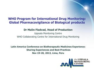 WHO Program for International Drug Monitoring:
Global Pharmacovigilance of Biological products
Dr Malin Fladvad, Head of Production
Uppsala Monitoring Centre
WHO Collaborating Centre for International Drug Monitoring

Latin America Conference on Biotherapeutic Medicines Experience:
Sharing Experiences and Best Practices
Nov 19-20, 2013, Lima, Peru

 