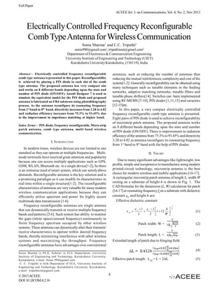 Full Paper
ACEEE Int. J. on Communications, Vol. 4, No. 2, Nov 2013

Electrically Controlled Frequency Reconfigurable
Comb Type Antenna for Wireless Communication
Sonia Sharma1 and C.C. Tripathi2
sonia990@gmail.com1, tripathiuiet@gmail.com2
Department of Electronics & Communication Engineering
University Institute of Engineering and Technology (UIET)
Kurukshetra University Kurukshetra, (136119), India
Abstract— Electrically controlled frequency reconfigurable
comb type antenna is presented in this paper. Reconfigurability
is achieved by placing a PIN diode in each slot of the comb
type antenna. The proposed antenna has very compact size
and works on 8 different bands depending upon the state and
number of PIN diode (ON/OFF). Ansoft Designer 7 is used to
simulate the equivalent model for the PIN diode and proposed
antenna is fabricated on FR4 substrate using photolithography
process. As the antenna reconfigure its resonating frequency
from 1st band to 8th band, directivity increases from 3.28 to 4.02
and radiation efficiency increases from 75.3% to 93.45% due
to the improvement in impedance matching at higher band.

antennas, such as reducing the number of antennas thus
reducing the mutual interferences, complexity and cost of the
system[1-2]. Generally reconfigurability can be obtained using
many techniques such as tunable elements in the feeding
networks, adaptive matching networks, tunable filters and
tunable phase shifters[14]. Switches can been implemented
using RF-MEMS [7-10], PIN diodes [1,11,15] and varactors
[12-13]etc.
In this paper, a very compact electrically controlled
frequency reconfigurable comb type antenna is presented.
Eight pairs of PIN diode is used to achieve reconfigurability
of microstrip patch antenna. The proposed antenna works
on 8 different bands depending upon the state and number
of PIN diode (ON/OFF). There is improvement in radiation
efficiency of the antenna from 75.3% to 93.45% and directivity
3.28 to 4.02 as antenna reconfigure its resonating frequency
from 1st band to 8th band with the help of PIN diodes.

Index Terms— PIN diode, frequency reconfigurable, Micro strip
patch antenna, comb type antenna, multi band wireless
communication.

I. INTRODUCTION
In modern times, wireless devices are not limited to one
standard as they can operate at multiple frequencies. Multimode terminals have received great attention and popularity
because one can access multiple applications such as GPS,
GSM, WLAN, Bluetooth etc. in a single device[1-2]. So there
is an immense need of smart system, which can satisfy above
demands. Reconfigurable antenna is the key solution and is
a promising paradigm as it can modify its characteristics in
real time within a single structure[1-2]. The reconfigurable
characteristics of antennas are very valuable for many modern
wireless communication applications because they can
efficiently utilize spectrum and power for highly secure
multimode data transmission [1-6].
Frequency reconfigurable antennas are single antenna
that can dynamically transmit or receive multiple frequency
bands and patterns [2-6]. Such system has ability to monitor
the gaps (white spaces/unused frequency) continuously in
finite frequency spectrum occupied by other wireless
systems. These antennas can dynamically alter their transmit/
receive characteristics to operate within desired frequency
bands, thereby minimizing interference with other wireless
systems and maximizing the throughput. Frequency
reconfigurable antennas have advantages over conventional

II. THEORY
Due to many significant advantages like lightweight, low
profile, simple and inexpensive to manufacture using modern
printed-circuit technology; microstrip antenna is the best
choice for modern wireless and mobile applications [16-17].
A rectangular microstrip patch antenna of length L, width W
resting on a substrate of height h is shown in Fig. 1. The
CAD formulae for the dimension (L, W) calculation for patch
[16-17] at resonating frequency f0 on a substrate with dielectric
constant and height h are:
Effective dielectric constant
 re 

1
2

(1)

Patch width: W =

(2)

Patch length: L =

(3)

Extended length of patch due to fringing field
(4)

Sonia Sharma is Ph.D. Scholar in ECE Department, University
Institute of Engineering and Technology, Kurukshetra University,
Kurukshetra; e-mail: Sonia 990@gmail.com.
C. C. Tripathi is with Department of ECE, University Institute of
Engineering and Technology, Kurukshetra University, Kurukshetra;
e-mail: tripathiuiet@gmail.com.

© 2013 ACEEE
DOI: 01.IJCOM.4.2.16

 r 1  r 1 
h

1  12 
2
2 
W


Effective patch length: Leff = L + 2ΔL

8

(5)

 