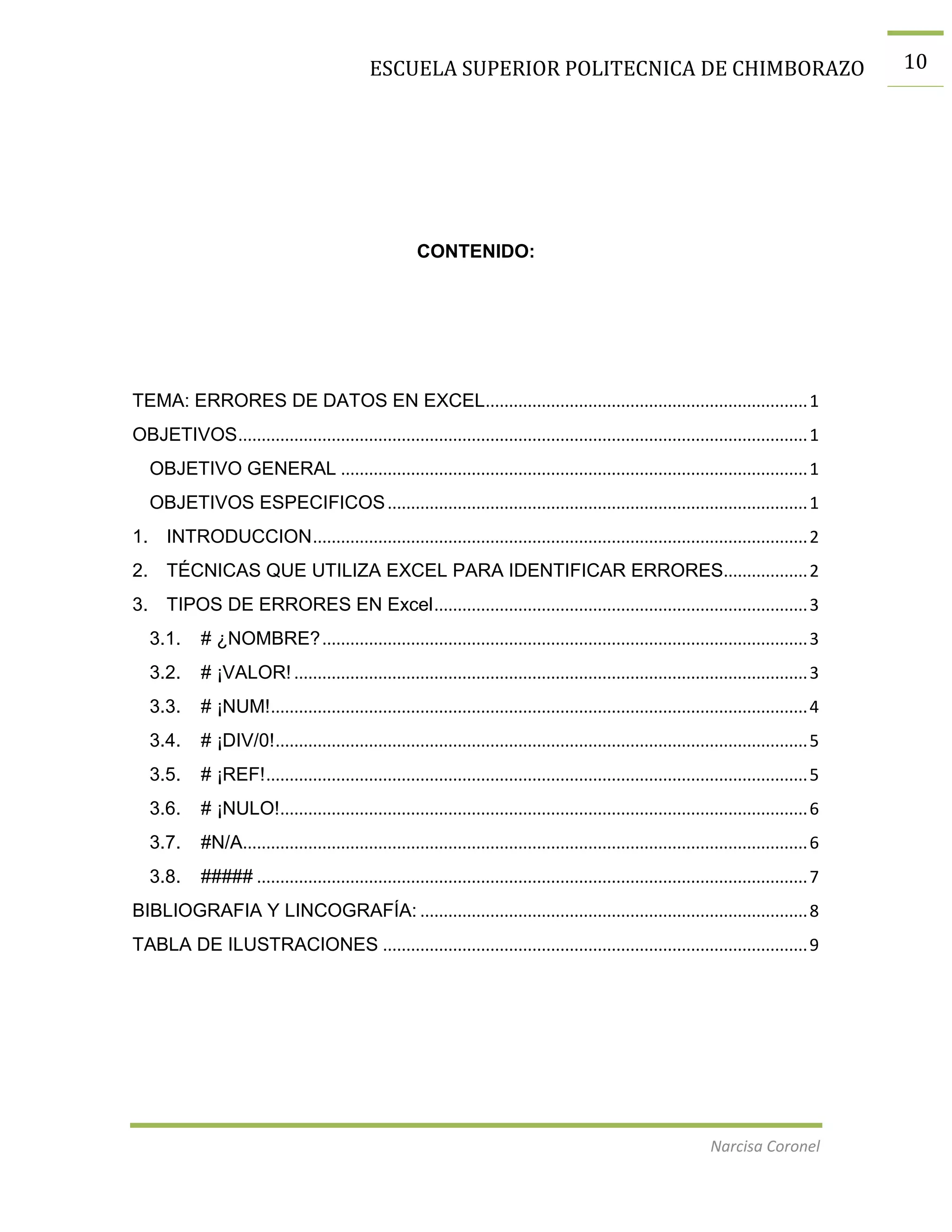 ESCUELA SUPERIOR POLITECNICA DE CHIMBORAZO

CONTENIDO:

TEMA: ERRORES DE DATOS EN EXCEL..................................................................... 1
OBJETIVOS .......................................................................................................................... 1
OBJETIVO GENERAL .................................................................................................... 1
OBJETIVOS ESPECIFICOS .......................................................................................... 1
1. INTRODUCCION .......................................................................................................... 2
2. TÉCNICAS QUE UTILIZA EXCEL PARA IDENTIFICAR ERRORES.................. 2
3. TIPOS DE ERRORES EN Excel ................................................................................ 3
3.1.

# ¿NOMBRE? ........................................................................................................ 3

3.2.

# ¡VALOR! .............................................................................................................. 3

3.3.

# ¡NUM! ................................................................................................................... 4

3.4.

# ¡DIV/0! .................................................................................................................. 5

3.5.

# ¡REF! .................................................................................................................... 5

3.6.

# ¡NULO!................................................................................................................. 6

3.7.

#N/A......................................................................................................................... 6

3.8.

##### ...................................................................................................................... 7

BIBLIOGRAFIA Y LINCOGRAFÍA: ................................................................................... 8
TABLA DE ILUSTRACIONES ........................................................................................... 9

Narcisa Coronel

10

 