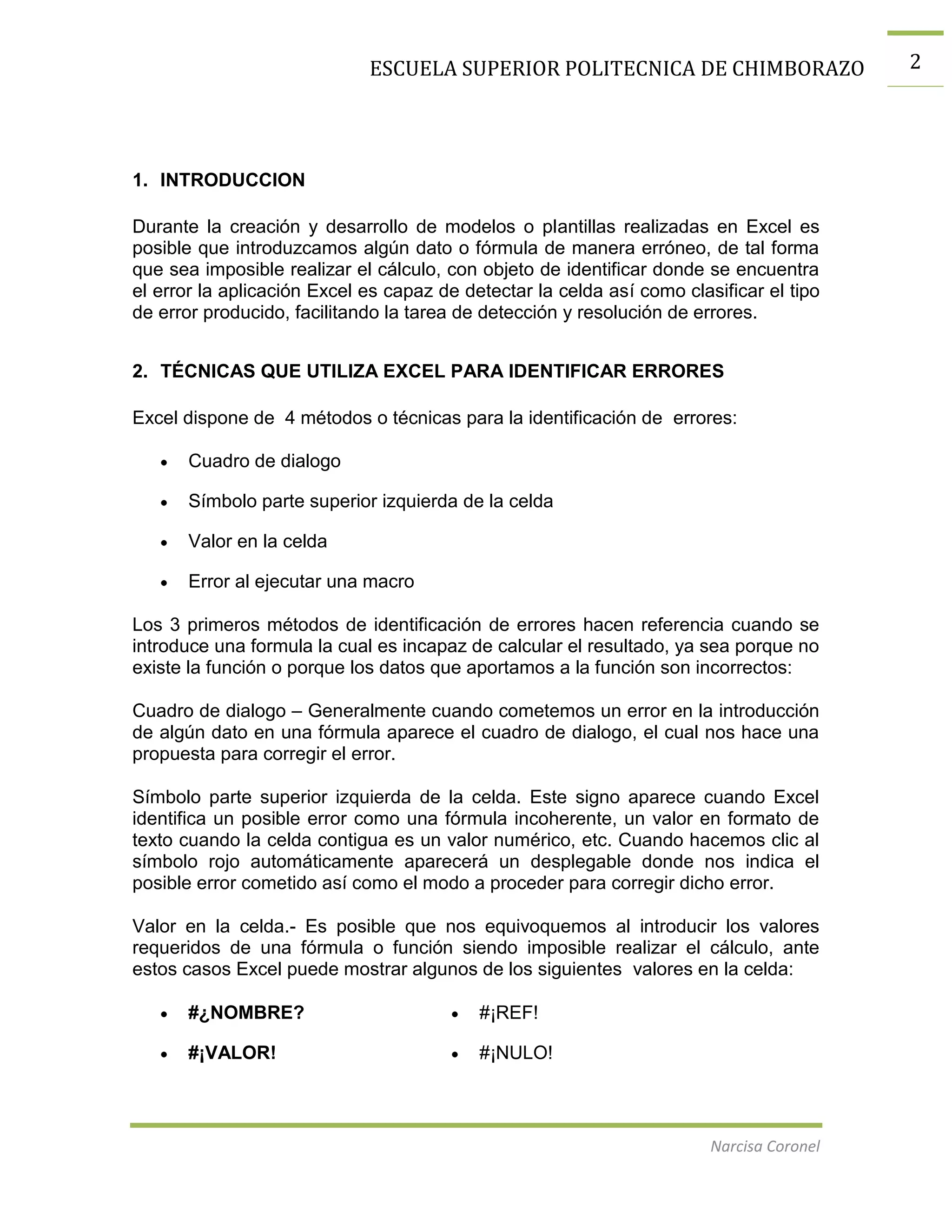 ESCUELA SUPERIOR POLITECNICA DE CHIMBORAZO

1. INTRODUCCION
Durante la creación y desarrollo de modelos o plantillas realizadas en Excel es
posible que introduzcamos algún dato o fórmula de manera erróneo, de tal forma
que sea imposible realizar el cálculo, con objeto de identificar donde se encuentra
el error la aplicación Excel es capaz de detectar la celda así como clasificar el tipo
de error producido, facilitando la tarea de detección y resolución de errores.
2. TÉCNICAS QUE UTILIZA EXCEL PARA IDENTIFICAR ERRORES
Excel dispone de 4 métodos o técnicas para la identificación de errores:
Cuadro de dialogo
Símbolo parte superior izquierda de la celda
Valor en la celda
Error al ejecutar una macro
Los 3 primeros métodos de identificación de errores hacen referencia cuando se
introduce una formula la cual es incapaz de calcular el resultado, ya sea porque no
existe la función o porque los datos que aportamos a la función son incorrectos:
Cuadro de dialogo – Generalmente cuando cometemos un error en la introducción
de algún dato en una fórmula aparece el cuadro de dialogo, el cual nos hace una
propuesta para corregir el error.
Símbolo parte superior izquierda de la celda. Este signo aparece cuando Excel
identifica un posible error como una fórmula incoherente, un valor en formato de
texto cuando la celda contigua es un valor numérico, etc. Cuando hacemos clic al
símbolo rojo automáticamente aparecerá un desplegable donde nos indica el
posible error cometido así como el modo a proceder para corregir dicho error.
Valor en la celda.- Es posible que nos equivoquemos al introducir los valores
requeridos de una fórmula o función siendo imposible realizar el cálculo, ante
estos casos Excel puede mostrar algunos de los siguientes valores en la celda:
#¿NOMBRE?

#¡REF!

#¡VALOR!

#¡NULO!

Narcisa Coronel

2

 