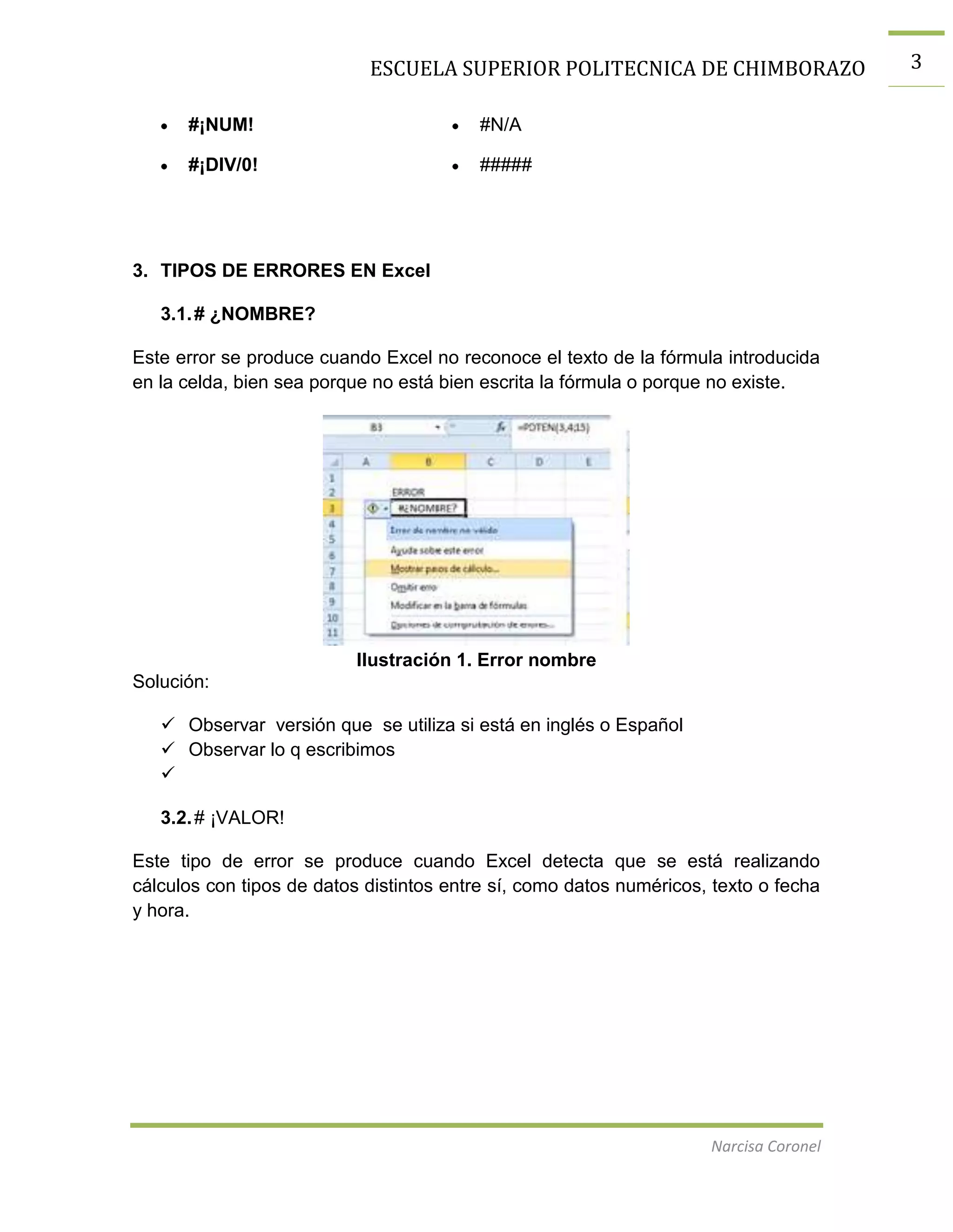 ESCUELA SUPERIOR POLITECNICA DE CHIMBORAZO
#¡NUM!

#N/A

#¡DIV/0!

#####

3. TIPOS DE ERRORES EN Excel
3.1. # ¿NOMBRE?
Este error se produce cuando Excel no reconoce el texto de la fórmula introducida
en la celda, bien sea porque no está bien escrita la fórmula o porque no existe.

Ilustración 1. Error nombre
Solución:
 Observar versión que se utiliza si está en inglés o Español
 Observar lo q escribimos

3.2. # ¡VALOR!
Este tipo de error se produce cuando Excel detecta que se está realizando
cálculos con tipos de datos distintos entre sí, como datos numéricos, texto o fecha
y hora.

Narcisa Coronel

3

 