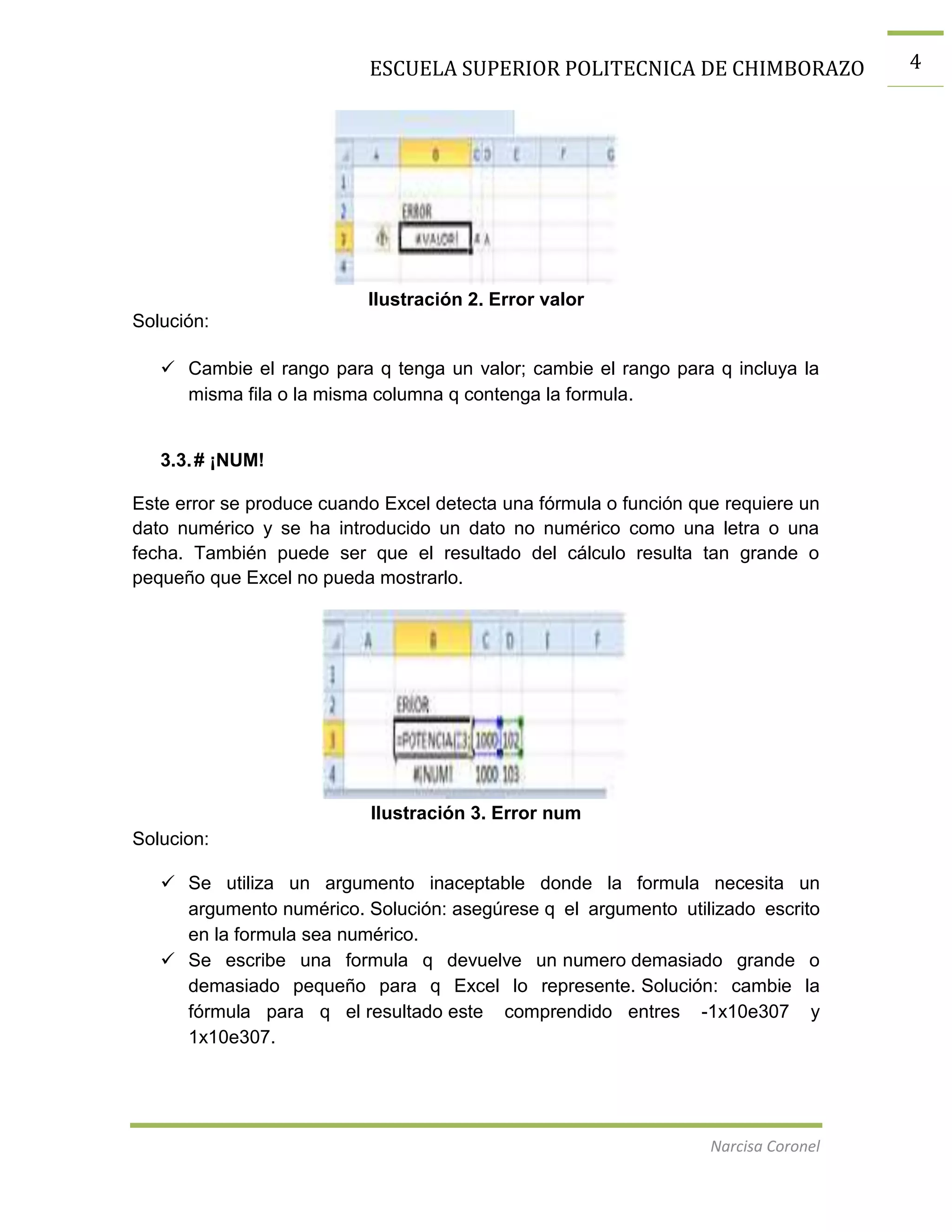 ESCUELA SUPERIOR POLITECNICA DE CHIMBORAZO

Ilustración 2. Error valor
Solución:
 Cambie el rango para q tenga un valor; cambie el rango para q incluya la
misma fila o la misma columna q contenga la formula.

3.3. # ¡NUM!
Este error se produce cuando Excel detecta una fórmula o función que requiere un
dato numérico y se ha introducido un dato no numérico como una letra o una
fecha. También puede ser que el resultado del cálculo resulta tan grande o
pequeño que Excel no pueda mostrarlo.

Ilustración 3. Error num
Solucion:
 Se utiliza un argumento inaceptable donde la formula necesita un
argumento numérico. Solución: asegúrese q el argumento utilizado escrito
en la formula sea numérico.
 Se escribe una formula q devuelve un numero demasiado grande o
demasiado pequeño para q Excel lo represente. Solución: cambie la
fórmula para q el resultado este comprendido entres -1x10e307 y
1x10e307.

Narcisa Coronel

4

 