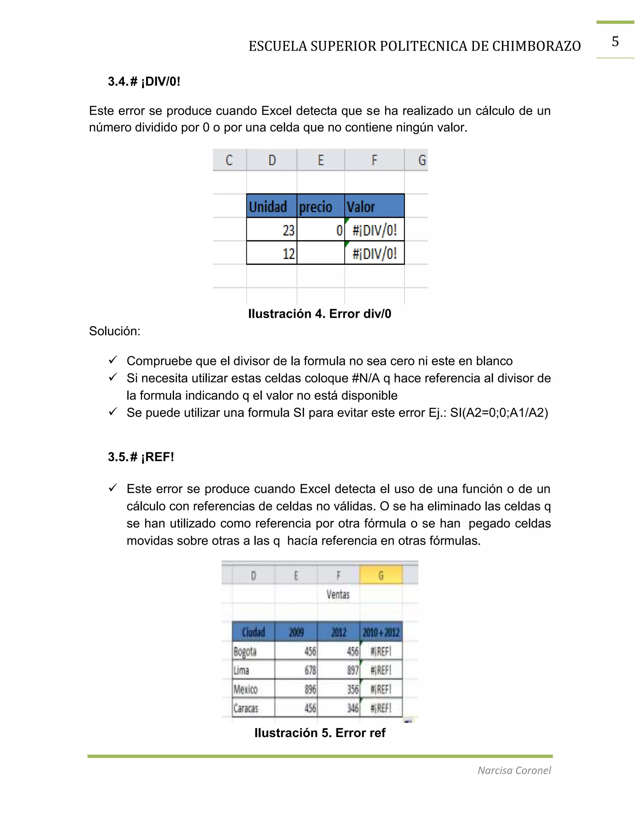 ESCUELA SUPERIOR POLITECNICA DE CHIMBORAZO
3.4. # ¡DIV/0!
Este error se produce cuando Excel detecta que se ha realizado un cálculo de un
número dividido por 0 o por una celda que no contiene ningún valor.

Ilustración 4. Error div/0
Solución:
 Compruebe que el divisor de la formula no sea cero ni este en blanco
 Si necesita utilizar estas celdas coloque #N/A q hace referencia al divisor de
la formula indicando q el valor no está disponible
 Se puede utilizar una formula SI para evitar este error Ej.: SI(A2=0;0;A1/A2)

3.5. # ¡REF!
 Este error se produce cuando Excel detecta el uso de una función o de un
cálculo con referencias de celdas no válidas. O se ha eliminado las celdas q
se han utilizado como referencia por otra fórmula o se han pegado celdas
movidas sobre otras a las q hacía referencia en otras fórmulas.

Ilustración 5. Error ref
Narcisa Coronel

5

 