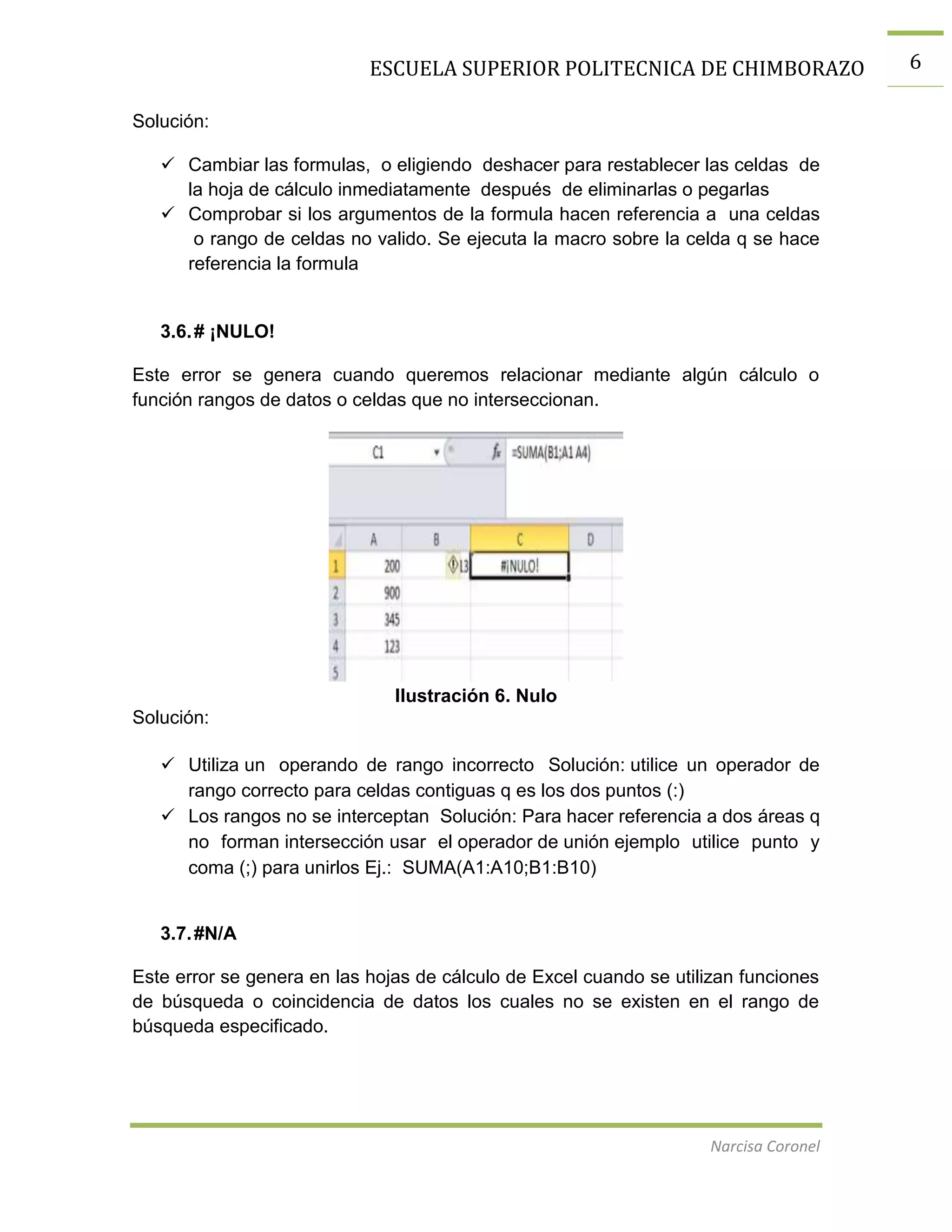 ESCUELA SUPERIOR POLITECNICA DE CHIMBORAZO
Solución:
 Cambiar las formulas, o eligiendo deshacer para restablecer las celdas de
la hoja de cálculo inmediatamente después de eliminarlas o pegarlas
 Comprobar si los argumentos de la formula hacen referencia a una celdas
o rango de celdas no valido. Se ejecuta la macro sobre la celda q se hace
referencia la formula

3.6. # ¡NULO!
Este error se genera cuando queremos relacionar mediante algún cálculo o
función rangos de datos o celdas que no interseccionan.

Ilustración 6. Nulo
Solución:
 Utiliza un operando de rango incorrecto Solución: utilice un operador de
rango correcto para celdas contiguas q es los dos puntos (:)
 Los rangos no se interceptan Solución: Para hacer referencia a dos áreas q
no forman intersección usar el operador de unión ejemplo utilice punto y
coma (;) para unirlos Ej.: SUMA(A1:A10;B1:B10)

3.7. #N/A
Este error se genera en las hojas de cálculo de Excel cuando se utilizan funciones
de búsqueda o coincidencia de datos los cuales no se existen en el rango de
búsqueda especificado.

Narcisa Coronel

6

 