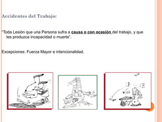 Accidentes del Trabajo:
“Toda Lesión que una Persona sufra a causa o con ocasión del trabajo, y que
les produzca incapacidad o muerte”.

Excepciones: Fuerza Mayor e intencionalidad.

 