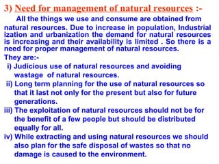 3) Need for management of natural resources :All the things we use and consume are obtained from
natural resources. Due to increase in population, Industrial
ization and urbanization the demand for natural resources
is increasing and their availability is limited . So there is a
need for proper management of natural resources.
They are:i) Judicious use of natural resources and avoiding
wastage of natural resources.
ii) Long term planning for the use of natural resources so
that it last not only for the present but also for future
generations.
iii) The exploitation of natural resources should not be for
the benefit of a few people but should be distributed
equally for all.
iv) While extracting and using natural resources we should
also plan for the safe disposal of wastes so that no
damage is caused to the environment.

 