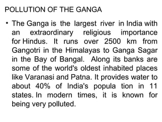 POLLUTION OF THE GANGA

• The Ganga is the largest river in India with
an extraordinary religious importance
for Hindus. It runs over 2500 km from
Gangotri in the Himalayas to Ganga Sagar
in the Bay of Bangal. Along its banks are
some of the world's oldest inhabited places
like Varanasi and Patna. It provides water to
about 40% of India's popula tion in 11
states. In modern times, it is known for
being very polluted.

 