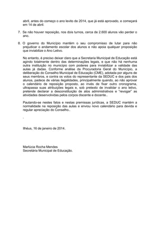 abril, antes do começo o ano levito de 2014, que já está aprovado, e começará
em 14 de abril.
7. Se não houver reposição, nos dois turnos, cerca de 2.600 alunos vão perder o
ano.
8. O governo do Município mantém o seu compromisso de lutar para não
prejudicar o andamento escolar dos alunos e não apoia qualquer proposição
que inviabilize o Ano Letivo.
No entanto, é preciso deixar claro que a Secretaria Municipal de Educação está
agindo totalmente dentro das determinações legais, e que não há nenhuma
outra instituição no município com poderes para inviabilizar a validade das
aulas já dadas. Conforme análise da Procuradoria Geral do Município, a
deliberação do Conselho Municipal de Educação (CME), adotada por alguns de
seus membros, e contra os votos do representante da SEDUC e dos pais dos
alunos, padece de várias ilegalidades, principalmente quando, ao não aprovar
o calendário de reposição proposto, ao invés de fixar outro cronograma,
ultrapassa suas atribuições legais e, sob pretexto de invalidar o ano letivo,
pretende declarar a desconstituição de atos administrativos e “revogar” as
atividades desenvolvidas pelos corpos discente e docente..
Pautando-se nestes fatos e nestas premissas jurídicas, a SEDUC mantém a
normalidade na reposição das aulas e enviou novo calendário para devida e
regular apreciação do Conselho..
.
Ilhéus, 16 de janeiro de 2014.

Marlúcia Rocha Mendes
Secretária Municipal de Educação.

 