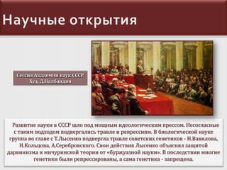 Сессия Академии наук СССР.
Худ. Д.Налбандян

Развитие науки в СССР шло под мощным идеологическим прессом. Несогласные
с таким подходом подвергались травле и репрессиям. В биологической науке
группа во главе с Т.Лысенко подвергла травле советских генетиков - Н.Вавилова,
Н.Кольцова, А.Серебровского. Свои действия Лысенко объяснял защитой
дарвинизма и мичуринской теории от «буржуазной науки». В последствии многие
генетики были репрессированы, а сама генетика - запрещена.

 