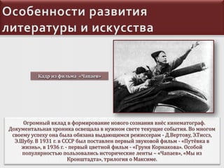 Кадр из фильма «Чапаев»

Огромный вклад в формирование нового сознания внёс кинематограф.
Документальная хроника освещала в нужном свете текущие события. Во многом
своему успеху она была обязана выдающимся режиссерам - Д.Вертову, Э.Тиссэ,
Э.Шубу. В 1931 г. в СССР был поставлен первый звуковой фильм - «Путёвка в
жизнь», в 1936 г. - первый цветной фильм - «Груня Корнакова». Особой
популярностью пользовались исторические ленты – «Чапаев», «Мы из
Кронштадта», трилогия о Максиме.

 