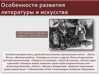 И.Ильинский и Л.Орлова
в фильме «Волга-Волга».

Особой популярностью у зрителей пользовались музыкальные ленты – «ВолгаВолга», «Весёлые ребята», «Свинарка и пастух» и другие. Начал складываться
детский кинематограф - «Тимур и его команда», «Золотой ключик», «Белеет парус
одинокий». Накануне войны появилась целая серия патриотических лент –
«Александр Невский», «Пётр I», «Минин и Пожарский». Наиболее известными
режиссёрами были - С.Эйзенштейн, Н.Экк, Г.Александров, И.Пырьев, В.Пудовкин.

 