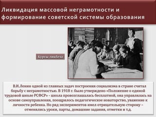 Курсы ликбеза

В.И.Ленин одной из главных задач построения социализма в стране считал
борьбу с неграмотностью. В 1918 г. было утверждено «Положение о единой
трудовой школе РСФСР» - школа провозглашалась бесплатной, она управлялась на
основе самоуправления, поощрялось педагогическое новаторство, уважение к
личности ребенка. Но ряд экспериментов имел отрицательную сторону –
отменялись уроки, парты, домашние задания, отметки и т.д.

 