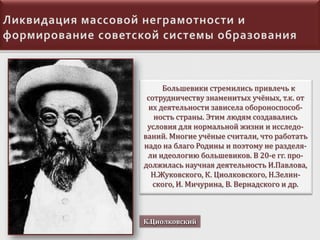 Большевики стремились привлечь к
сотрудничеству знаменитых учёных, т.к. от
их деятельности зависела обороноспособность страны. Этим людям создавались
условия для нормальной жизни и исследований. Многие учёные считали, что работать
надо на благо Родины и поэтому не разделяли идеологию большевиков. В 20-е гг. продолжилась научная деятельность И.Павлова,
Н.Жуковского, К. Циолковского, Н.Зелинского, И. Мичурина, В. Вернадского и др.

К.Циолковский

 