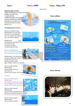 Τεύχος 2ο

Μαθητές εν ΔΡΑΣΕΙ

Γενάρης - Φλεβάρης 2014
notre mère !

Θάλαςςα χαρά κι αγάπθ
Κοχφλι που δροςίηει και το’χεισ και ςτολίηει
Στολίηει τθν αγάπθ ςου
Το κάκε χάδι ςου
Η κάλαςςα μελάνι για να γράφεισ
Ο ιλιοσ θ ελπίδα για να φτάνεισ
Να φτάνεισ τθν αγάπθ και τα αςτζρα
Τθ γθ και τα δικά τθσ ταίρια.
Άννα Β., ΣΤ1

Notre affiche

Σο ποίθμά μασ ςτα γαλλικά
Oh toi, ma Méditerranée
Méditerranée aux yeux bleus
Tu es la vie, tu es la beauté
Tu es les couleurs par milliers
azur, vert, doré et argenté
Méditerranée,
Les poissons, les dauphins
les oiseaux de mer
Les jeux et les bains
au bord des golfes clairs
Oh toi, ma Méditerranée,
Tu es la vie, la joie et la beauté
Tu es le soleil, le voyage, la liberté (refrein)
Méditerranée, où civilisations sont nées,
mer des combats, des victoires,
de Salamine et de Troie
mer de nos héros aimés
Égée, Thésée, Ulysse et les Sirènes
Mer aux milles beautés
Méditerranée
mer au milieu des terres
notre mère (!)
Sois la mer de la paix et de la lumière

Notre chorale

(refrein)
Mer aux milles beautés
Méditerranée
Ne cède pas ta beauté aux actes violents
Sois le refuge de tous les innocents
Sois le lien et le pont des êtres vivants
Mer aux milles beautés
Méditerranée
Tu es la nature bien précieuse et rare
Il faut te sauvegarder contre les barbares.
Sois le lien et le pont des êtres vivants
Mer aux milles beautés
Méditerranée
mer au milieu des terres
10

 