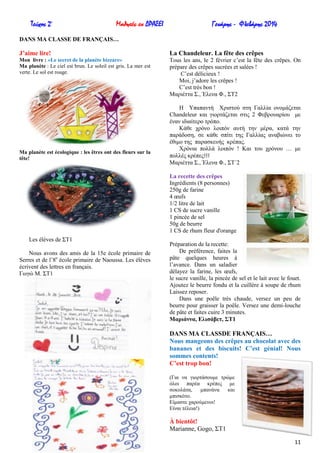 Τεύχος 2ο

Μαθητές εν ΔΡΑΣΕΙ

Γενάρης - Φλεβάρης 2014

DANS MA CLASSE DE FRANÇAIS…

J’aime lire!

La Chandeleur. La fête des crêpes

Mon livre : «Le secret de la planète bizzare»
Ma planète : Le ciel est brun. Le soleil est gris. La mer est
verte. Le sol est rouge.

Tous les ans, le 2 février c’est la fête des crêpes. On
prépare des crêpes sucrées et salées !
C’est délicieux !
Moi, j’adore les crêpes !
C’est très bon !
Μαξηέηηα ΢., Έιελα Φ., ΢Σ2

Ma planète est écologique : les êtres ont des fleurs sur la
tête!

Ζ Τπαπαληή Υξηζηνύ ζηε Γαιιία νλνκάδεηαη
Chandeleur θαη γηνξηάδεηαη ζηηο 2 Φεβξνπαξίνπ κε
έλαλ ηδηαίηεξν ηξόπν.
Κάζε ρξόλν ινηπόλ απηή ηελ κέξα, θαηά ηελ
παξάδνζε, ζε θάζε ζπίηη ηεο Γαιιίαο αλαβηώλεη ην
έζηκν ηεο παξαζθεπήο θξέπαο.
Υξόληα πνιιά ινηπόλ ! Καη ηνπ ρξόλνπ … κε
πνιιέο θξέπεο!!!
Μαξηέηηα ΢., Έιελα Φ., ΢Σ΄2
La recette des crêpes
Ingrédients (8 personnes)
250g de farine
4 œufs
1/2 litre de lait
1 CS de sucre vanille
1 pincée de sel
50g de beurre
1 CS de rhum fleur d'orange

Les élèves de ΢Σ1
Nous avons des amis de la 15e école primaire de
Serres et de l’8e école primaire de Naoussa. Les élèves
écrivent des lettres en français.
Γσγώ Μ. ΢Σ1

Préparation de la recette:
De préférence, faites la
pâte quelques heures à
l’avance. Dans un saladier
délayez la farine, les œufs,
le sucre vanille, la pincée de sel et le lait avec le fouet.
Ajoutez le beurre fondu et la cuillère à soupe de rhum
Laissez reposer.
Dans une poêle très chaude, versez un peu de
beurre pour graisser la poêle. Versez une demi-louche
de pâte et faites cuire 3 minutes.
Μαξηάλλα, Διηζάβεη, ΢Σ1

DANS MA CLASSDE FRANÇAIS…
Nous mangeons des crêpes au chocolat avec des
bananes et des biscuits! C’est génial! Nous
sommes contents!
C’est trop bon!
(Γηα λα γηνξηάζνπκε ηξώκε
όινη παξέα θξέπεο κε
ζνθνιάηα,
κπαλάλα
θαη
κπηζθόην.
Δίκαζηε ραξνύκελνη!
Δίλαη ηέιεηα!)

À bientôt!
Marianne, Gogo, ΢Σ1
11

 