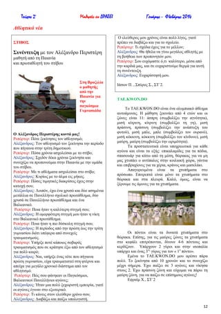 Τεύχος 2ο

Μαθητές εν ΔΡΑΣΕΙ

Γενάρης - Φλεβάρης 2014

Αθληηικά νέα
΢ΣΗΒΟ΢

΢πλέληεπμε κε ηνλ Αιέμαλδξν Πεξηζηέξε
καζεηή από ηε Παηαλία
θαη πξσηαζιεηή ηνπ ζηίβνπ

΢ηε Βξαδηιία
ν καζεηήο
από ηελ
Παηαλία γηα
ηελ
παγθόζκηα
Γπκλαζηάδα

Ο Αιέμαλδξνο Πεξηζηέξεο θνληά καο!
Ρεπόξηεξ: Πόηε μεθίλεζεο ηνλ αζιεηηζκό;
Αιέμαλδξνο: Σνλ αζιεηηζκό ηνλ μεθίλεζα ηελ πεξίνδν
πνπ πήγαηλα ζηελ ηξίηε δεκνηηθνύ.
Ρεπόξηεξ: Πόζα ρξόληα αζρνιείζαη κε ην ζηίβν;
Αιέμαλδξνο: ΢ρεδόλ δέθα ρξόληα μεθίλεζα θαη
ζπλερίδσ λα πξνπνλνύκαη ζηελ Παηαλία κε ηελ νκάδα
ηνπ ζηίβνπ.
Ρεπόξηεξ: Με ηη αζιήκαηα αζρνιείζαη ζην ζηίβν;
Αιέμαλδξνο: Κπξίσο κε ην άικα εηο κήθνο.
Ρεπόξηεξ: Πόζεο ηηκεηηθέο δηαθξίζεηο έρεηο ζηελ
θαηνρή ζνπ;
Αιέμαλδξνο: Λνηπόλ, έρσ έλα ρξπζό θαη δύν αζεκέληα
κεηάιιηα ζε Παλειιήλην ζρνιηθό πξσηάζιεκα, δύν
ρξπζά ζε Παλειιήλην πξσηάζιεκα θαη έλα
Βαιθαληθό.
Ρεπόξηεξ: Πνηα ήηαλ ε θαιύηεξε ζηηγκή ζνπ;
Αιέμαλδξνο: Ζ νκνξθόηεξε ζηηγκή κνπ ήηαλ ε λίθε
ζην Βαιθαληθό πξσηάζιεκα.
Ρεπόξηεξ: Πνηα ήηαλ ε πην δύζθνιε ζηηγκή ζνπ;
Αιέμαλδξνο: Ζ πεξίνδνο από ηελ πξώηε έσο ηελ ηξίηε
γπκλαζίνπ δηόηη ππέθεξα από ζπλερείο
ηξαπκαηηζκνύο.
Ρεπόξηεξ: Τπήξμε πνηέ θάπνηνο ζνβαξόο
ηξαπκαηηζκόο πνπ ζε θξάηεζε έμσ από ηνλ αζιεηηζκό
γηα πνιύ θαηξό;
Αιέμαλδξνο: Ναη, ππήξμε έλαο ηόηε πνπ πήγαηλα
πξώηε γπκλαζίνπ, είρα ηξαπκαηηζηεί ζηε θηέξλα θαη
απείρα γηα κεγάιν ρξνληθό δηάζηεκα από ηνλ
αζιεηηζκό.
Ρεπόξηεξ: Πώο ζνπ θάλεθαλ νη Παγθόζκηνη,
Βαιθαληθνί Παλειιήληνη αγώλεο;
Αιέμαλδξνο: Ήηαλ κηα πνιύ μερσξηζηή εκπεηξία, γηαηί
νη αγώλεο έγηλαλ ζην εμσηεξηθό.
Ρεπόξηεξ: Ση θάλεηο ζηνλ ειεύζεξν ρξόλν ζνπ;
Αιέμαλδξνο: Γηαβάδσ θαη παίδσ ππνινγηζηή.

Ο ειεύζεξνο κνπ ρξόλνο είλαη πνιύ ιίγνο, γηαηί
πξέπεη λα δηαβάδσ θαη γηα ην ζρνιείν.
Ρεπόξηεξ: Ση ζρέδηα έρεηο γηα ην κέιινλ;
Αιέμαλδξνο: Θα ήζεια λα γίλσ κεγάινο αζιεηήο κε
ηε βνήζεηα ησλ πξνπνλεηώλ κνπ.
Ρεπόξηεξ: ΢νπ επρόκαζηε ό,ηη θαιύηεξν, κέζα από
ηελ θαξδηά καο, θαη ζε επραξηζηνύκε ζεξκά γηα απηή
ηε ζπλέληεπμε.
Αιέμαλδξνο: Δπραξίζηεζή κνπ.
Ηάζσλ Π. , ΢πύξνο ΢., ΢Σ΄2.

TAE.KWON.DO
Σν TAE.KWON.DO είλαη έλα νιπκπηαθό άζιεκα
απηνάκπλαο. Ζ κάζεζε μεθηλάεη από 4 εηώλ θαη νη
δώλεο είλαη 11: άζπξε (ζπκβνιίδεη ηελ αγλόηεηα),
κηζή θίηξηλε, θίηξηλε (ζπκβνιίδεη ηε γε), κηζή
πξάζηλε, πξάζηλε (ζπκβνιίδεη ηελ αλάπηπμε ηνπ
θπηνύ), κηζή κπιε, κπιε (ζπκβνιίδεη ηνλ νπξαλό),
κηζή θόθθηλε, θόθθηλε (ζπκβνιίδεη ηνλ θίλδπλν), κηζή
καύξε, καύξε (ζπκβνιίδεη ηελ σξηκόηεηα).
Σα πξνζηαηεπηηθά είλαη ππνρξεσηηθά γηα θάζε
αγώλα θαη είλαη ηα εμήο: επηθαιακίδεο γηα ηα πόδηα,
ζπαζνπάξ γηα θάησ από ηε κέζε, ζώξαθαο γηα λα κε
καο ρηππάεη ν αληίπαινο ζηελ θνηιηαθή ρώξα, γάληηα
θαη επηβξαρίνλεο γηα ηα ρέξηα, θξάλνο θαη καζειάθη.
Απαγνξεπκέλα είλαη ηα ρηππήκαηα ζην
πξόζσπν. Δπηηξεπηά είλαη κόλν ηα ρηππήκαηα ζην
ζώξαθα θαη ζηα πιεπξά. Καιό, όκσο, είλαη λα
μέξνπκε ηηο άκπλεο γηα ηα ρηππήκαηα.

Οη πόληνη είλαη ηα δπλαηά ρηππήκαηα ζην
ζώξαθα. Δπίζεο, γηα ηηο καύξεο δώλεο ηα ρηππήκαηα
ζην θεθάιη επηηξέπνληαη, δίλνπλ 4-6 πόληνπο θαη
θεξδίδνπλ. Τπάξρνπλ 2 γύξνη θαη ζηελ ηζνπαιία
ππάξρεη θαη έλαο 3νο γύξνο γηα ηνλ « 1ν πόλην».
Δκέλα ην TAE.KWON.DO κνπ αξέζεη πάξα
πνιύ. Σν μεθίλεζα από 10 ρξνλώλ θαη ην ζπλερίδσ
κέρξη ζήκεξα. Έρσ παίμεη ζε 3 αγώλεο θαη λίθεζα
ζηνπο 2. Έρσ πξάζηλε δώλε θαη εύρνκαη λα πάξσ ηε
καύξε δώλε, γηα λα παίδσ ζε επίζεκνπο αγώλεο!
Δθξαίκ Υ., ΢Σ΄2

12

 