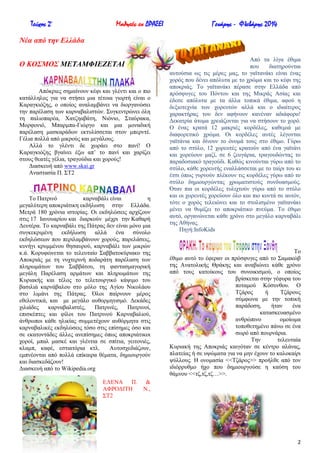 Τεύχος 2ο

Μαθητές εν ΔΡΑΣΕΙ

Γενάρης - Φλεβάρης 2014

Νέα από ηην Δλλάδα
Ο ΚΟ΢ΜΟ΢ ΜΔΣΑΜΦΗΔΕΔΣΑΗ

Απόθξηεο ζεκαίλνπλ θέθη θαη γιέληη θαη ν πην
θαηάιιεινο γηα λα ζηήζεη κηα ηέηνηα γηνξηή είλαη ν
Καξαγθηόδεο, ν νπνίνο αλαιακβάλεη λα δηνξγαλώζεη
ηελ παξέιαζε ησλ θαξλαβαιηζηώλ. ΢πγθεληξώλεη όιε
ηε παιηνπαξέα, Υαηδεαβάηε, Νηόλην, ΢ηαύξαθα,
Μνξθνληό, Μπαξκπα-Γηώξγν θαη κηα κνλαδηθή
παξέιαζε καζθαξάδσλ εθηπιίζζεηαη ζηνλ κπεξληέ.
Γέιηα πνιιά από κηθξνύο θαη κεγάινπο.
Αιιά ην γιέληη δε ρσξάεη ζην παλί! Ο
Καξαγθηόδεο βγαίλεη έμσ απ’ ην παλί θαη ραξίδεη
ζηνπο ζεαηέο γέιηα, ηξαγνύδηα θαη ρνξνύο!
Γηαζθεπή από www.skai.gr
Αλαζηαζία Π. ΢Σ2

Σν Παηξηλό
θαξλαβάιη είλαη
ε
κεγαιύηεξε απνθξηάηηθε εθδήισζε ζηελ Διιάδα.
Μεηξά 180 ρξόληα ηζηνξίαο. Οη εθδειώζεηο αξρίδνπλ
ζηηο 17 Ηαλνπαξίνπ θαη δηαξθνύλ κέρξη ηελ Καζαξή
Γεπηέξα. Σν θαξλαβάιη ηεο Πάηξαο δελ είλαη κόλν κηα
ζπγθεθξηκέλε εθδήισζε
αιιά έλα ζύλνιν
εθδειώζεσλ πνπ πεξηιακβάλνπλ ρνξνύο, παξειάζεηο,
θπλήγη θξπκκέλνπ ζεζαπξνύ, θαξλαβάιη ησλ κηθξώλ
θ.ά. Κνξπθώλεηαη ην ηειεπηαίν ΢αββαηνθύξηαθν ηεο
Απνθξηάο κε ηε λπρηεξηλή πνδαξάηε παξέιαζε ησλ
πιεξσκάησλ ηνπ ΢αββάηνπ, ηε θαληαζκαγνξηθή
κεγάιε Παξέιαζε αξκάησλ θαη πιεξσκάησλ ηεο
Κπξηαθήο θαη ηέινο ην ηειεηνπξγηθό θάςηκν ηνπ
βαζηιηά θαξλάβαινπ ζην κόιν ηεο Αγίνπ Νηθνιάνπ
ζην ιηκάλη ηεο Πάηξαο. ΋ινη παίξλνπλ κέξνο
εζεινληηθά, θαη κε κεγάιν απζνξκεηηζκό. Γεθάδεο
ρηιηάδεο
θαξλαβαιηζηέο,
Παηξηλέο,
Παηξηλνί,
επηζθέπηεο θαη θίινη ηνπ Παηξηλνύ Καξλαβαιηνύ,
άλζξσπνη θάζε ειηθίαο ζπκκεηέρνπλ απζόξκεηα ζηηο
θαξλαβαιηθέο εθδειώζεηο ηόζν ζηηο επίζεκεο όζν θαη
ζε εθαηνληάδεο άιιεο αλεπίζεκεο όπσο απνθξηάηηθνη
ρνξνί, κπαι καζθέ θαη γιέληηα ζε ζπίηηα, γεηηνληέο,
θιακπ, θαθέ, εζηηαηόξηα θηι.
Απηνζρεδηάδνπλ,
εκπλένληαη από πνιιά επίθαηξα ζέκαηα, δεκηνπξγνύλ
θαη δηαζθεδάδνπλ!
Γηαζθεπή από ην Wikipedia.org
ΔΛΔΝΑ Π.
ΑΦΡΟΓΗΣΖ
΢Σ2

Από ηα ιίγα έζηκα
πνπ
δηαηεξνύληαη
απηνύζηα σο ηηο κέξεο καο, ην γατηαλάθη είλαη έλαο
ρνξόο πνπ δέλεη απόιπηα κε ην ρξώκα θαη ην θέθη ηεο
απνθξηάο. Σν γατηαλάθη πέξαζε ζηελ Διιάδα από
πξόζθπγεο ηνπ Πόληνπ θαη ηεο Μηθξάο Αζίαο θαη
έδεζε απόιπηα κε ηα άιια ηνπηθά έζηκα, αθνύ ε
δεμηνηερλία ησλ ρνξεπηώλ αιιά θαη ν ηδηαίηεξνο
ραξαθηήξαο ηνπ δελ αθήλνπλ θαλέλαλ αδηάθνξν!
Γεθαηξία άηνκα ρξεηάδνληαη γηα λα ζηήζνπλ ην ρνξό.
Ο έλαο θξαηά 12 καθξηέο θνξδέιεο, θαζεκηά κε
δηαθνξεηηθό ρξώκα. Οη θνξδέιεο απηέο ιέγνληαη
γατηάληα θαη δίλνπλ ην όλνκά ηνπο ζην έζηκν. Γύξσ
από ην ζηύιν, 12 ρνξεπηέο θξαηνύλ από έλα γατηάλη
θαη ρνξεύνπλ καδί, ζε 6 δεπγάξηα, ηξαγνπδώληαο ην
παξαδνζηαθό ηξαγνύδη. Καζώο θηλνύληαη γύξσ από ην
ζηύιν, θάζε ρνξεπηήο ελαιιάζζεηαη κε ην ηαίξη ηνπ θη
έηζη όπσο γπξλνύλ πιέθνπλ ηηο θνξδέιεο γύξσ από ην
ζηύιν δεκηνπξγώληαο ρξσκαηηζηνύο ζπλδπαζκνύο.
΋ηαλ πηα νη θνξδέιεο ηπιηρηνύλ γύξσ από ην ζηύιν
θαη νη ρνξεπηέο ρνξεύνπλ όιν θαη πην θνληά ζε απηόλ,
ηόηε ν ρνξόο ηειεηώλεη θαη ην ζηνιηζκέλν γατηαλάθη
κέλεη λα ζπκίδεη ην απνθξηάηηθν πλεύκα. Σν έζηκν
απηό, νξγαλώλεηαη θάζε ρξόλν ζην κεγάιν θαξλαβάιη
ηεο Αζήλαο.
Πεγή:InfoKids

Σν
έζηκν απηό ην έθεξαλ νη πξόζθπγεο από ην ΢ακαθώβ
ηεο Αλαηνιηθήο Θξάθεο θαη αλαβηώλεη θάζε ρξόλν
από ηνπο θαηνίθνπο ηνπ ζπλνηθηζκνύ, ν νπνίνο
βξίζθεηαη ζηελ γέθπξα ηνπ
πνηακνύ Κόζπλζνπ. Ο
Σδάξνο
ή
Σδάξνπο
ζύκθσλα κε ηελ ηνπηθή
παξάδνζε,
ήηαλ
έλα
θαηαζθεπαζκέλν
αλζξώπηλν
νκνίσκα
ηνπνζεηεκέλν πάλσ ζε έλα
ζσξό από πνπξλάξηα.
Σελ
ηειεπηαία
Κπξηαθή ηεο Απνθξηάο θαηγόηαλ ζε θέληξν αιάλαο,
πιαηείαο ή ζε πςώκαηα γηα λα κελ έρνπλ ην θαινθαίξη
ςύιινπο. Ζ νλνκαζία <<Σδάξνο>> πξνήιζε από ηνλ
ηδηόξξπζκν ήρν πνπ δεκηνπξγνύζε ε θαύζε ηνπ
ζάκλνπ <<ηδ,ηδ,ηδ…>>.

&
Ν.,

2

 