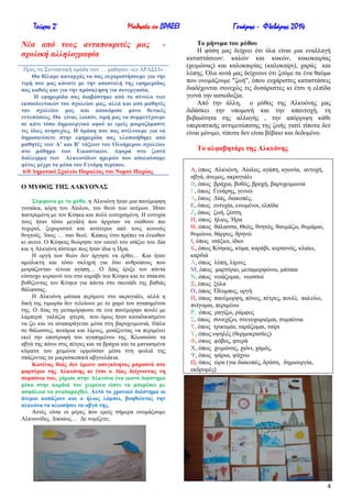 Τεύχος 2ο

Μαθητές εν ΔΡΑΣΕΙ

Νέα από ηοςρ ανηαποκπιηέρ μαρ
ζσολική αλληλογπαθία

-

Πξνο ηε ΢πληαθηηθή νκάδα ησλ … καζεηώλ «ελ ΓΡΑ΢ΔΗ»
Θα ζέιακε θαηαξράο λα ζαο επραξηζηήζνπκε γηα ηελ
ηηκή πνπ καο θάλαηε κε ηελ απνζηνιή ηεο εθεκεξίδαο
ζαο θαζώο θαη γηα ηελ πξόζθιεζε γηα ζπλεξγαζία.
Ζ εθεκεξίδα ζαο δηαβάζηεθε από ην ζύλνιν ησλ
εθπαηδεπηηθώλ ηνπ ζρνιείνπ καο, αιιά θαη από καζεηέο
ηνπ ζρνιείνπ καο θαη απνθόκηζε κόλν ζεηηθέο
εληππώζεηο. Θα είλαη, ινηπόλ, ηηκή καο λα ζπκκεηέρνπκε
ζε θάηη ηόζν δεκηνπξγηθό αθνύ θη εκείο κνηξαδόκαζηε
ηηο ίδηεο αλεζπρίεο. Ζ δξάζε πνπ ζαο ζηέιλνπκε γηα λα
δεκνζηεύζεηε ζηελ εθεκεξίδα ζαο πινπνηήζεθε από
καζεηέο ησλ Α’ θαη Β’ ηάμεσλ ηνπ Οινήκεξνπ ζρνιείνπ
ζην κάζεκα ησλ Δηθαζηηθώλ. Αθνξά ζην δεζηό
δηάιεηκκα ησλ Αιθπνλίδσλ εκεξώλ πνπ απνιαύζακε
θέηνο κέρξη ηα κέζα ηνπ Γελάξε πεξίπνπ.
6/ζ Γεκνηηθό ΢ρνιείν Παξαιίαο ηνπ Ννκνύ Πηεξίαο

Ο ΜΤΘΟ΢ ΣΖ΢ ΑΛΚΤΟΝΑ΢
΢ύκθσλα κε ην κύζν, ε Αιθπόλε ήηαλ κηα παλέκνξθε
γπλαίθα, θόξε ηνπ Αίνινπ, ηνπ ζενύ ησλ αλέκσλ. Ήηαλ
παληξεκέλε κε ηνλ Κύεθα θαη πνιύ επηπρηζκέλε. Ζ επηπρία
ηνπο ήηαλ ηόζν κεγάιε πνπ άξρηζαλ λα ληώζνπλ πην
ηπρεξνί, μερσξηζηνί θαη αλώηεξνη από ηνπο θνηλνύο
ζλεηνύο. Ίζσο … ζαλ ζενί; Κάπσο έηζη πξέπεη λα έλησζαλ
θη απηνί. Ο Κύεθαο ζεώξεζε ηνλ εαπηό ηνπ ηζάμην ηνπ Γία
θαη ε Αιθπόλε πίζηεςε πσο ήηαλ ίδηα ε Ήξα.
Ζ νξγή ησλ ζεώλ δελ άξγεζε λα έξζεη… Καη ήηαλ
ακείιηθηε θαη ηόζν ζθιεξή γηα δύν αλζξώπνπο πνπ
κνηξάδνληαλ ηέηνηα αγάπε… Ο Γίαο έξημε ηνλ πάληα
εύζηνρν θεξαπλό ηνπ ζην θαξάβη ηνπ Κύεθα θαη ην ηζάθηζε
βπζίδνληαο ηνλ Κύεθα γηα πάληα ζην ζθνηάδη ηεο βαζηάο
ζάιαζζαο.
Ζ Αιθπόλε κάηαηα πεξίκελε ζην αθξνγηάιη, αιιά ε
δηθή ηεο ηηκσξία δελ ηειείσλε κε ην ρακό ηνπ αγαπεκέλνπ
ηεο. Ο Γίαο ηε κεηακόξθσζε ζε έλα παλέκνξθν πνπιί κε
ιακπεξά γαιάδηα θηεξά, πνπ όκσο ήηαλ θαηαδηθαζκέλν
λα δεη θαη λα αλαπαξάγεηαη κέζα ζηε βαξπρεηκσληά, δίπια
ζε ζάιαζζεο, πνηάκηα θαη ιίκλεο, κνηάδνληαο λα πεξηκέλεη
εθεί ηελ επηζηξνθή ηνπ αγαπεκέλνπ ηεο. Κισζνύζε ηα
αβγά ηεο πάλσ ζηηο πέηξεο θαη ηα βξάρηα θαη ηα καληαζκέλα
θύκαηα ηνπ ρεηκώλα νξκνύζαλ κέζα ζηε θσιηά ηεο
ζπάδνληαο ηα κηθξνζθνπηθά αβγνπιάθηα.
Καλέλαο ζεόο δελ έκεηλε αζπγθίλεηνο κπξνζηά ζην
καξηύξην ηεο Αιθπόλεο θη έηζη ν Γίαο δείρλνληαο ηε
ζπκπόληα ηνπ, ράξηζε ζηελ Αιθπόλα έλα ηθαλό δηάζηεκα
κέζα ζηελ θαξδηά ηνπ ρεηκώλα ώζηε λα κπνξέζεη κε
αζθάιεηα λα αλαπαξαρζεί. Απηό ην ρξνληθό δηάζηεκα νη
άλεκνη θνπάδνπλ θαη ν ήιηνο ιάκπεη, βνεζώληαο ηελ
αιθπόλα λα θισζήζεη ηα αβγά ηεο.
Απηέο είλαη νη κέξεο πνπ εκείο ζήκεξα νλνκάδνπκε
Αιθπνλίδεο. Γηθαίσο… Γε λνκίδεηε;

Γενάρης - Φλεβάρης 2014
Σν κήλπκα ηνπ κύζνπ
Ζ θύζε καο δείρλεη όηη όια είλαη κηα ελαιιαγή
θαηαζηάζεσλ: θαιώλ θαη θαθώλ, θαθνθαηξίαο
(ρεηκώλαο) θαη θαινθαηξίαο (θαινθαίξη), ραξάο θαη
ιύπεο. ΋ια απηά καο δείρλνπλ όηη δνύκε ζε έλα ζαύκα
πνπ νλνκάδνπκε "δσή", όπνπ επράξηζηεο θαηαζηάζεηο
δηαδέρνληαη ζπλερώο ηηο δπζάξεζηεο θη έηζη ε ειπίδα
γελλά ηελ αηζηνδνμία.
Από ηελ άιιε, ν κύζνο ηεο Αιθπόλεο καο
δηδάζθεη ηελ ππνκνλή θαη ηελ απαληνρή, ηε
βεβαηόηεηα ηεο αιιαγήο , ηελ απόξξηςε θάζε
ππεξνπηηθήο αληηκεηώπηζεο ηεο δσήο γηαηί ηίπνηα δελ
είλαη κόληκν, ηίπνηα δελ είλαη βέβαην θαη δεδνκέλν.

Σν αιθαβεηάξη ηεο Αιθπόλεο
Α, όπσο Αιθπόλε, Αίνινο, αγάπε, αγσλία, αληνρή,
αβγά, άλεκνο, αθξνγηάιη
Β, όπσο βξάρηα, βπζόο, βξνρή, βαξπρεηκσληά
Γ, όπσο Γελάξεο, γελλώ
Γ, όπσο Γίαο, δηαθνπέο,
Δ, όπσο επηπρία, ελσκέλνη, ειπίδα
Ε, όπσο δσή, δέζηε,
Ζ, όπσο ήιηνο, Ήξα
Θ, όπσο ζάιαζζα, Θεόο, ζλεηόο, ζαπκάδσ, ζπκάκαη,
ζπκώλσ, ζάξξνο, ζξελώ
Η, όπσο ηζάμηνη, ίδηνη
Κ, όπσο Κύεθαο, θύκα, θαξάβη, θεξαπλόο, θιαίσ,
θαξδηά
Λ, όπσο ιύπε, ιίκλεο
Μ, όπσο καξηύξην, κεηακνξθώλσ, κάηαηα
Ν, όπσο λνηάδνκαη, λενζζνί
Ξ, όπσο μύια
Ο, όπσο ΋ιπκπνο, νξγή
Π, όπσο παλέκνξθε, πόλνο, πέηξεο, πνπιί, παιεύσ,
πλίγνκαη, πεξηκέλσ
Ρ, όπσο ξαγίδσ, ξάκθνο
΢, όπσο ζπλερίδσ, ζηελνρσξηέκαη, ζπκπόληα
Σ, όπσο ηξηθπκία, ηαξάδνκαη, ηαίξη
Τ, όπσο πςειέο (ζεξκνθξαζίεο)
Φ, όπσο θόβνο, θηεξά
Υ, όπσο ρεηκώλαο, ρηόλη, ρακόο,
Φ, όπσο ςάξηα, ςάρλσ
Χ, όπσο ώξα (γηα δηαθνπέο, δξάζε, δεκηνπξγία,
εθδξνκέο)

4

 