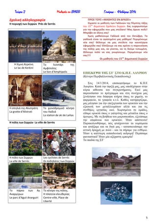 Τεύχος 2ο

Μαθητές εν ΔΡΑΣΕΙ

Σχολική αλληλογραφία

Γενάρης - Φλεβάρης 2014
ΠΡΟ΢ ΣΟΤ΢ «ΜΑΘΗΣΕ΢ ΕΝ ΔΡΑ΢ΕΙ»
Είμαςτε οι μακθτζσ των Γαλλικών τθσ Πζμπτθσ τάξθσ
ου
του 15 Δθμοτικοφ Σχολείου Σερρϊν. ΢ασ ευχαριςτοφμε
για τθν εφθμερίδα που μασ ςτείλατε! Μασ άρεςε πολφ!
Μπράβο ςε όλουσ ςασ!
Εμείσ μακαίνουμε Γαλλικά από τον Οκτώβρθ. Σα
γαλλικά είναι το αγαπθμζνο μασ μάκθμα! Περιμζνουμε
νζα ςασ! Θζλουμε να μασ ςτείλετε τθν καινοφργια
εφθμερίδα ςασ! Ελπίηουμε να ςασ αρζςει θ παρουςίαςθ
τθσ πόλθσ μασ και, αν γίνεται, να τθ δοφμε τυπωμζνθ.
Θζλουμε πολφ να ςασ γνωρίςουμε. Περιμζνουμε νζα
ςασ!!!!

Η περιοχι των ΢ερρών Près de Serrès

Οι μακθτζσ του 15ου Δθμοτικοφ ΢ερρών
Η λίμνθ Κερκίνθ
Le lac de Kerkini

Το
λιοντάρι
Αμφίπολθσ
Le lion d’Amphipolis

τθσ

ΔΠΗ΢ΚΔΦΖ ΣΖ΢ ΢Σ΄ ΢ΣΟ Κ.Π.Δ. ΛΑΤΡΗΟΤ
(Κέληξν Πεξηβαιινληηθήο Δθπαίδεπζεο)

Η ςπθλιά τθσ Αλιςτράτθ
La grotte d’Alistrati

Το χιονοδρομικό κζντρο
του Λαϊλιά
La station de ski de Lailias

Η πόλθ των ΢ερρών La ville de Serrès

Η πόλθ των Σερρϊν
La ville de Serrès

΢ηηο 14/1/2014, επηζθεθηήθακε ην Κ.Π.Δ
Λαπξίνπ. Καηά ηελ άθημή καο, καο ππνδέρηεθαλ ζηελ
θύξηα αίζνπζα ηνπ ζπγθξνηήκαηνο. Δθεί καο
παξνπζίαζαλ ην πξόγξακκα θαη ζηε ζπλέρεηα καο
μελάγεζαλ ζηα δηάθνξα θηήξηα όπσο ην ρεκείν, ην
θαξκαθείν, ηα γξαθεία θ.η.ι. Καζώο θαηεθνξίδακε,
καο κίιεζαλ γηα ηελ επεμεξγαζία ησλ νξπθηώλ θαη ηελ
εμαγσγή ησλ κεηαιιεπκάησλ αιιά θαη γηα ηηο
ζπλζήθεο εξγαζίαο εθεί. Υσξηζκέλνη ζε νκάδεο,
είδακε νξπθηά όπσο ν γαιελίηεο θαη κέηαιια όπσο ν
άξγπξνο. Με ηε βνήζεηα ηνπ κηθξνζθνπίνπ, εμεηάζακε
ηελ επηθάλεηα ησλ νξπθηώλ. Ήηαλ απίζηεπην!
Παξαθνινπζήζακε, πώο θηηάρλνληαλ ηα λνκίζκαηα
θαη θηηάμακε θαη ηα δηθά καο - θαηαζθεπάζακε ηελ
αηηηθή δξαρκή κε ππιό - θαη ηα πήξακε γηα ελζύκην.
Ήηαλ ε θαιύηεξε εθπαηδεπηηθή εθδξνκή! Πεξάζακε
θαληαζηηθά! Ήηαλ κία αμέραζηε εκπεηξία!
Σα παηδηά ηεο ΢Σ΄

Les cyclistes de Serrès
Οι ποδθλάτεσ των Σερρϊν

Το πάρκο των Αγ. Το κζντρο τθσ πόλθσ.
Αναργφρων
Η πλατεία ελευκερίασ
Le parc d’Aguii Anarguiri
Centre-ville, Place de
Liberté

5

 