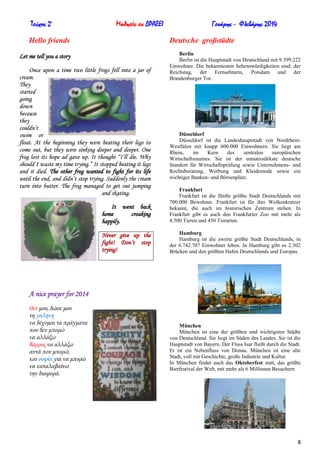 Τεύχος 2ο

Μαθητές εν ΔΡΑΣΕΙ

Hello friends

Γενάρης - Φλεβάρης 2014
Deutsche großstädte

Let me tell you a story
Once upon a time two little frogs fell into a jar of
cream.
They
started
going
down
because
they
couldn’t
swim or
float. At the beginning they were beating their legs to
come out, but they were sinking deeper and deeper. One
frog lost its hope ad gave up. It thought “I’ll die. Why
should I waste my time trying.” It stopped beating it legs
and it died. The other frog wanted to fight for its life
until the end, and didn’t stop trying. Suddenly the cream
turn into butter. The frog managed to get out jumping
and skating.

Berlin
Berlin ist die Hauptstadt von Deutschland mit 9.399.222
Einwohner. Die bekanntesten Sehenswürdigkeiten sind: der
Reichstag, der Fernsehturm, Potsdam und der
Brandenburger Tor.

Düsseldorf
Düsseldorf ist die Landeshauptstadt von NordrheinWestfalen mit knapp 600.000 Einwohnern. Sie liegt am
Rhein,
im
Kern
des
zentralen
europäischen
Wirtschaftsraumes. Sie ist der umsatzstärkste deutsche
Standort für Wirtschaftsprüfung sowie Unternehmens- und
Rechtsberatung, Werbung und Kleidemode sowie ein
wichtiger Banken- und Börsenplatz.

It went back
home
croaking
happily.

Frankfurt
Frankfurt ist die fünfte größte Stadt Deutschlands mit
700.000 Bewohner. Frankfurt ist für ihre Wolkenkratzer
bekannt, die auch im historischen Zentrum stehen. In
Frankfurt gibt es auch den Frankfurter Zoo mit mehr als
4.500 Tieren und 450 Tierarten.

Never give up the
fight! Don’t stop
trying!

Hamburg
Hamburg ist die zweite größte Stadt Deutschlands, in
der 6.742.707 Einwohner leben. In Hamburg gibt es 2.302
Brücken und den größten Hafen Deutschlands und Europas.

A nice prayer for 2014
Θεέ μου, δώσε μου
τη γαλήνη
να δέχομαι τα πράγματα
που δεν μπορώ
να αλλάξω
θάρρος να αλλάξω
αυτά που μπορώ,
και σοφία για να μπορώ
να καταλαβαίνω
την διαφορά.

München
München ist eine der größten und wichtigsten Städte
von Deutschland. Sie liegt im Süden des Landes. Sie ist die
Hauptstadt von Bayern. Der Fluss Isar fließt durch die Stadt.
Er ist ein Nebenfluss von Donau. München ist eine alte
Stadt, voll mit Geschichte, große Industrie und Kultur.
In München findet auch das Oktoberfest statt, das größte
Bierfestival der Welt, mit mehr als 6 Millionen Besuchern

8

 