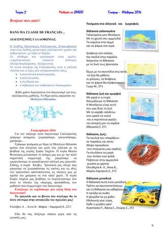 Τεύχος 2ο

Μαθητές εν ΔΡΑΣΕΙ

Bonjour mes amis!
DANS MA CLASSE DE FRANÇAIS…
ΓΗΑΓΧΝΗ΢ΜΟ΢ ΓΑΛΛΟΦΧΝΗΑ΢
O Γηεζλήο Οξγαληζκόο Γαιινθσλίαο (Francophonie)
είλαη έλαο δηεζλήο νξγαληζκόο γαιιόθσλσλ ρσξώλ θαη
θπβεξλήζεσλ, κε έδξα ην Παξίζη.
Σν ζύλζεκα ηνπ νξγαληζκνύ είλαη égalité,
complémentarité,
solidarité
(Ηζόηεηα,
Αιιεινζπκπιήξσζε, Αιιειεγγύε).
Σα θνηλά ζηνηρεία ηεο Γαιινθσλίαο είλαη ε γαιιηθή
γιώζζα θαη νη αμίεο πνπ αληηπξνζσπεύεη όπσο
ε πνιηηηζηηθή πνηθηινκνξθία,
ε πνιπγισζζία,
ε ειεπζεξία θαη
ν ζεβαζκόο ησλ αλζξσπίλσλ δηθαησκάησλ.
Κάζε ρξόλν δηνξγαλώλεη έλα δηαγσληζκό γηα ηνπο
γαιιόθσλνπο καζεηέο. Σν ζέκα θέηνο αθνξνύζε ηε
Μεζόγεην Θάιαζζα.

Francophonie 2014
Γηα ηνλ ππέξνρν απηό δηαγσληζκό Γαιινθσλίαο
γξάςακε πνηήκαηα, δσγξαθίζακε, ηξαγνπδήζακε,
ραξήθακε…
Γξάςακε πνηήκαηα κε ζέκα ηε Μεζόγεην ζάιαζζα
πξώηα ζηα ειιεληθά θαη κεηά ζηα γαιιηθά κε ηε
βνήζεηα ηεο θπξίαο ΢νθία Λάρινπ. Ζ θπξία Θεαλώ
Φπγθηώξε κεινπνίεζε ην πνίεκα καο θαη κε ηελ πνιύ
ζεκαληηθή
ζπκκεηνρή
ηεο
κπνξέζακε
λα
εξκελεύζνπκε ην θαηαπιεθηηθό γαιιηθό καο ηξαγνύδη.
Δπίζεο, ε θπξία Κιέβεο Υξπζηθνύ καο έδεημε πώο
κπνξνύκε λα δσγξαθίζνπκε ηηο εηθόλεο θαη ηηο ηδέεο
ηνπ ηξαγνπδηνύ απνηππώλνληαο ηηο ζθέςεηο καο κε
ζρέδηα θαη ρξώκαηα ζε έλα απιό ραξηί.. Ζ θπξία
΢νθία Λάρινπ καο βνήζεζε λα δηνξγαλώζνπκε όιν
απηό ην ζύλνιν ηεο ππέξνρεο πξνζπάζεηαο ησλ
καζεηώλ πνπ ζπκκεηείραλ ζην δηαγσληζκό.
Διπίδνπκε λα θεξδίζνπκε κηα θαιή ζέζε ζην
δηαγσληζκό!
Σν ηξαγνύδη θαη ην βίληεν πνπ ζηείιακε ζα ην
δείηε ζύληνκα ζηελ ηζηνζειίδα ηνπ ζρνιείνπ καο!
Διηζάβεη Α ., Άλλα Β . Μαρία – Λαμπρινι Κ., ΢Σ1

Γενάρης - Φλεβάρης 2014
Ποιιματα ςτα ελλθνικά και ηωγραφιζσ
Θάλαςςα γαλανομάτα
Γαλανομάτα μου Μεςόγειο
Με τθ χρυςι ςου αμμουδιά
Τα κοχφλια ςτθν άμμο
και τα ψάρια ςτα νερά.
Δελφίνια ςτα πελάγθ
Και παιδιά ςτθν παραλία
Χαίρονται τθ κάλαςςα
με τθ δικι τουσ φανταςία.
Όμωσ με τα ςκουπίδια ςτισ ακτζσ
τα ηϊα κα χακοφν,
οι χελϊνεσ, τα δελφίνια,
και τα ψάρια κα εξαφανιςτοφν.
Γωγϊ Μ., ΣΤ1
Θάλαςςα ηωι και ομορφιά
Με χαρά κι ευτυχία
Θαυμάηουμε τθ κάλαςςα
Η Μεςόγειοσ είναι αυτι
που μασ δίνει τθ ηωι
Με το καράβι ταξιδεφω
ςτα ωραία τα νθςιά
και θ περιπζτεια αγγίηει
τθν ανοιχτι μου τθ καρδιά.
Ακαναςία Σ. ΣΤ1
Θάλαςςα, ηωι;;
Τα πουλιά που ςπαράηουν
ςε παραλίεσ και ακτζσ
Θλίψθ προκαλοφν
ςτισ πονεμζνεσ μασ καρδιζσ.
Τα πουλάκια τα μικρά
που πετάνε εκεί ψθλά
Πζφτουνε ςτθν αμμουδιά
γεμάτα με χαρτιά.
Ελευκερία Κ.-Λ., Άννα Β.,
Μαρία-Λαμπρινι Κ., ΣΤ1
Θάλαςςα μοναδικι
Η κάλαςςα αυτι είναι μοναδικι
Πρζπει να πρωτοςτατιςουμε
και τθ κάλαςςα να κακαρίςουμε.
Η πανίδα να ςωκεί
Η χλωρίδα να μθ χακεί.
Εκελοντισ γίνε τϊρα,
Ήρκε θ μεγάλθ ϊρα!
Αναςταςία Π., Βάςια Σ., Σπφροσ Σ., ΣΤ2

Δδώ ζα ζαο δείμνπκε θάπνηα κέξε από ηηο
εξγαζίεο καο.
9

 
